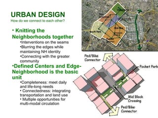URBAN DESIGN How do we connect to each other? Knitting the Neighborhoods together Interventions on the seams Blurring the edges while maintaining NH identity Connecting with the greater community Defined Centers and Edge-Neighborhood is the basic unit Completeness: meet daily  and life-long needs Connectedness: integrating transportation and land use Multiple opportunities for  multi-modal circulation 