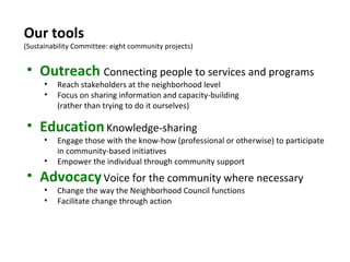 Our tools (Sustainability Committee: eight community projects) Outreach   Connecting people to services and programs Reach stakeholders at the neighborhood level Focus on sharing information and capacity-building  (rather than trying to do it ourselves) Education   Knowledge-sharing  Engage those with the know-how (professional or otherwise) to participate in community-based initiatives Empower the individual through community support Advocacy   Voice for the community where necessary Change the way the Neighborhood Council functions Facilitate change through action 