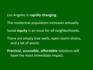 Los Angeles is  rapidly changing . The residential population increases annually. Social  equity  is an issue for all neighborhoods. There are empty tree wells, open storm drains, and a lot of waste. Practical ,  accessible, affordable  solutions will have the most immediate impact. 