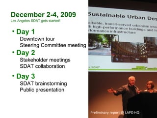 Preliminary report @ LAPD HQ Day 1 Downtown tour  Steering Committee meeting Day 2 Stakeholder meetings SDAT collaboration Day 3 SDAT brainstorming  Public presentation December 2-4, 2009 Los Angeles SDAT gets started! 