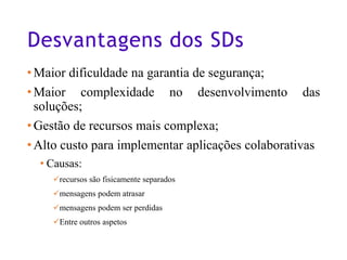 Desvantagens dos SDs
•Maior dificuldade na garantia de segurança;
•Maior complexidade no desenvolvimento das
soluções;
•Gestão de recursos mais complexa;
•Alto custo para implementar aplicações colaborativas
• Causas:
✓recursos são fisicamente separados
✓mensagens podem atrasar
✓mensagens podem ser perdidas
✓Entre outros aspetos
10
 