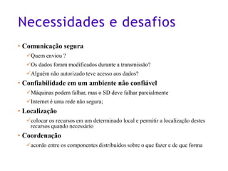 Necessidades e desafios
• Comunicação segura
✓Quem enviou ?
✓Os dados foram modificados durante a transmissão?
✓Alguém não autorizado teve acesso aos dados?
• Confiabilidade em um ambiente não confiável
✓Máquinas podem falhar, mas o SD deve falhar parcialmente
✓Internet é uma rede não segura;
• Localização
✓colocar os recursos em um determinado local e permitir a localização destes
recursos quando necessário
• Coordenação
✓acordo entre os componentes distribuídos sobre o que fazer e de que forma
11
 