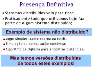 Presença Definitiva
Sistemas distribuídos veio para ficar;
Praticamente tudo que utilizamos hoje faz
parte de algum sistema distribuído;
Exemplo de sistema não distribuído?
Jogos simples, como xadrez ou tetris;
Simulação ou computação numérica;
Algoritmo de Dijkstra para encontrar distâncias.
Mas temos versões distribuídas
de todos estes exemplos!
 