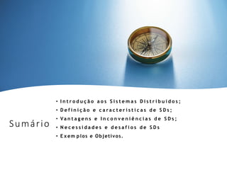Sumário
• I n t r o d u ç ã o a o s S i s t e m a s D i s t r i b u í d o s ;
• D e f i n i ç ã o e c a r a c t e r í s t i c a s d e S D s ;
• Va n t a g e n s e I n c o n v e n i ê n c i a s d e S D s ;
• N e c e s s i d a d e s e d e s a f i o s d e S D s
• E x em p los e Objetivos.
 