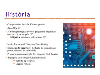 História
• Computadores iniciais: Caros e grandes
• Anos 50 e 60
• Multiprogramação: diversos programas executados
concorrentemente pela CPU
❖Objetivo: otimizar a utilização da CPU
• Início dos anos 60: Sistemas Time Sharing
✓Evolução do hardware: Redução do tamanho, do
preço, aumento da velocidade
• Primeiro passo na direção dos Sistemas Distribuídos
✓ Incorpora dois conceitos fundamentais:
❖ Partilha de recursos
❖ Acesso remoto
3
 
