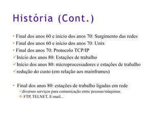 História (Cont.)
• Final dos anos 60 e início dos anos 70: Surgimento das redes
• Final dos anos 60 e início dos anos 70: Unix
• Final dos anos 70: Protocolo TCP/IP
✓Início dos anos 80: Estações de trabalho
✓Início dos anos 80: microprocessadores e estações de trabalho
✓redução do custo (em relação aos mainframes)
• Final dos anos 80: estações de trabalho ligadas em rede
✓diversos serviços para comunicação entre pessoas/máquinas
❖ FTP, TELNET, E-mail...
4
 