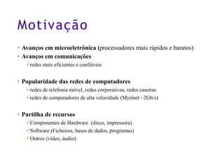 Motivação
• Avanços em microeletrônica (processadores mais rápidos e baratos)
• Avanços em comunicações
✓redes mais eficientes e confiáveis
• Popularidade das redes de computadores
✓redes de telefonia móvel, redes corporativas, redes caseiras
✓redes de computadores de alta velocidade (Myrinet ~2Gb/s)
• Partilha de recursos
✓Componentes de Hardware (disco, impressora)
✓Software (Ficheiros, bases de dados, programas)
✓Outros (vídeo, áudio)
5
 
