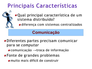 Principais Características
Qual principal característica de um
sistema distribuído?
diferença com sistemas centralizados
Comunicação
Diferentes partes precisam comunicar
para se computar
comunicação →troca de informação
Fonte de grandes problemas
muito mais difícil de construir
 