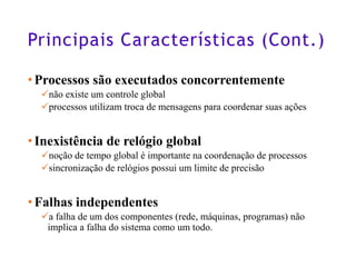 Principais Características (Cont.)
•Processos são executados concorrentemente
✓não existe um controle global
✓processos utilizam troca de mensagens para coordenar suas ações
•Inexistência de relógio global
✓noção de tempo global é importante na coordenação de processos
✓sincronização de relógios possui um limite de precisão
•Falhas independentes
✓a falha de um dos componentes (rede, máquinas, programas) não
implica a falha do sistema como um todo.
8
 