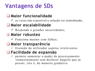 Vantagens de SDs
❑ Maior funcionalidade
✓ as vezes não é possível a solução ser centralizado;
❑ Maior escalabilidade
✓ Responde a grandes necessidades;
❑ Maior robustez
✓ Funciona mesmo com falhas;
❑ Maior transparência
✓ Esconde do utilizador aspetos irrelevantes
❑ Facilidade de expansão
✓ permite aumentar o poder de processamento
/armazenamento sem desfazer daquilo que já
possui, isto é, de maneira gradativa
 