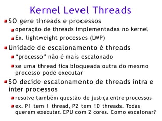 Kernel Level Threads
SO gere threads e processos
operação de threads implementadas no kernel
Ex. lightweight processes (LWP)
Unidade de escalonamento é threads
“processo” não é mais escalonado
se uma thread fica bloqueada outra do mesmo
processo pode executar
SO decide escalonamento de threads intra e
inter processos
resolve também questão de justiça entre processos
ex. P1 tem 1 thread, P2 tem 10 threads. Todas
querem executar. CPU com 2 cores. Como escalonar?
 