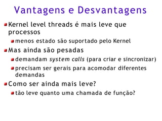 Vantagens e Desvantagens
Kernel level threads é mais leve que
processos
menos estado são suportado pelo Kernel
Mas ainda são pesadas
demandam system calls (para criar e sincronizar)
precisam ser gerais para acomodar diferentes
demandas
Como ser ainda mais leve?
tão leve quanto uma chamada de função?
 