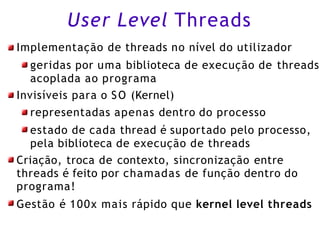User Level Threads
Implementação de threads no nível do utilizador
geridas por uma biblioteca de execução de threads
acoplada ao programa
Invisíveis para o SO (Kernel)
representadas apenas dentro do processo
estado de cada thread é suportado pelo processo,
pela biblioteca de execução de threads
Criação, troca de contexto, sincronização entre
threads é feito por chamadas de função dentro do
programa!
Gestão é 100x mais rápido que kernel level threads
 
