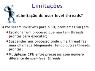 Limitações
Limitação de user level threads?
Por serem invisíveis para o SO, problemas surgem
Escalonar um processo que não tem threads
prontas para executar;
Suspender um processo onde uma thread faz
uma chamada bloqueante, tendo outras threads
prontas;
Mutiplexar CPU entre processos com número
diferente de user-level threads
 