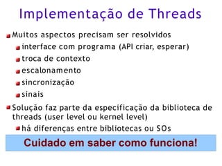 Implementação de Threads
Muitos aspectos precisam ser resolvidos
interface com programa (API criar, esperar)
troca de contexto
escalonamento
sincronização
sinais
Solução faz parte da especificação da biblioteca de
threads (user level ou kernel level)
há diferenças entre bibliotecas ou SOs
Cuidado em saber como funciona!
 