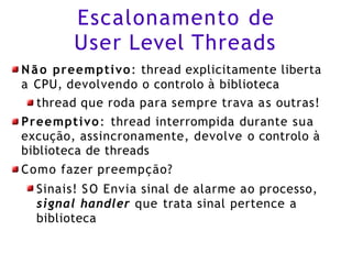 Escalonamento de
User Level Threads
Não preemptivo: thread explicitamente liberta
a CPU, devolvendo o controlo à biblioteca
thread que roda para sempre trava as outras!
Preemptivo: thread interrompida durante sua
excução, assincronamente, devolve o controlo à
biblioteca de threads
Como fazer preempção?
Sinais! SO Envia sinal de alarme ao processo,
signal handler que trata sinal pertence a
biblioteca
 