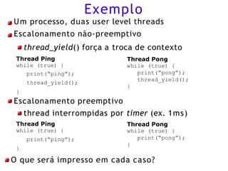 Exemplo
Um processo, duas user level threads
Escalonamento não-preemptivo
thread_yield() força a troca de contexto
Thread Pong
while (true) {
print(“pong”);
thread_yield();
}
Thread Ping
while (true) {
print(“ping”);
thread_yield();
}
Escalonamento preemptivo
thread interrompidas por timer (ex. 1ms)
Thread Pong
while (true) {
print(“pong”);
}
Thread Ping
while (true) {
print(“ping”);
}
O que será impresso em cada caso?
 