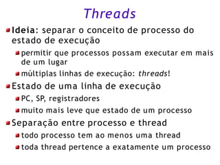 Threads
Ideia: separar o conceito de processo do
estado de execução
permitir que processos possam executar em mais
de um lugar
múltiplas linhas de execução: threads!
Estado de uma linha de execução
PC, SP, registradores
muito mais leve que estado de um processo
Separação entre processo e thread
todo processo tem ao menos uma thread
toda thread pertence a exatamente um processo
 