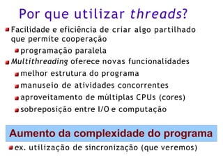 Por que utilizar threads?
Facilidade e eficiência de criar algo partilhado
que permite cooperação
programação paralela
Multithreading oferece novas funcionalidades
melhor estrutura do programa
manuseio de atividades concorrentes
aproveitamento de múltiplas CPUs (cores)
sobreposição entre I/O e computação
Aumento da complexidade do programa
ex. utilização de sincronização (que veremos)
 