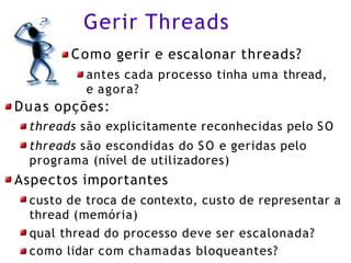 Gerir Threads
Como gerir e escalonar threads?
antes cada processo tinha uma thread,
e agora?
Duas opções:
threads são explicitamente reconhecidas pelo SO
threads são escondidas do SO e geridas pelo
programa (nível de utilizadores)
Aspectos importantes
custo de troca de contexto, custo de representar a
thread (memória)
qual thread do processo deve ser escalonada?
como lidar com chamadas bloqueantes?
 