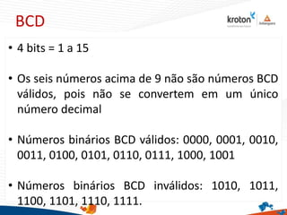 BCD
• 4 bits = 1 a 15
• Os seis números acima de 9 não são números BCD
válidos, pois não se convertem em um único
número decimal
• Números binários BCD válidos: 0000, 0001, 0010,
0011, 0100, 0101, 0110, 0111, 1000, 1001
• Números binários BCD inválidos: 1010, 1011,
1100, 1101, 1110, 1111.
 