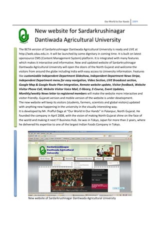 Our World In Our Hands 2009
New website for Sardarkrushinagar
Dantiwada Agricultural University
The BETA version of Sardarkrushinagar Dantiwada Agricultural University is ready and LIVE at
http://web.sdau.edu.in. It will be launched by some dignitary in coming time. It is built on latest
opensource CMS (Content Management System) platform. It is integrated with many features
which makes it interactive and informative. New and updated website of Sardarkrushinagar
Dantiwada Agricultural University will open the doors of the North Gujarat and welcome the
visitors from around the globe including India with easy access to University information. Features
like customizable Independent Department Slideshow, Independent Department News Stripe,
Independent Department menu for easy navigation, Video Section, LIVE Broadcast section,
Google Map & Google Route Plan integration, Remote website update, Visitor feedback, Website
Visitor Phone Call, Website Visitor Voice Mail, E-library, E-Course, Event Updates,
Monthly/weekly News letter to registered members will make the website more interactive and
visitor-friendly. Gujarati version and mobile version of the website is under development.
The new website will keep its visitors (students, farmers, scientists and global visitors) updated
with anything new happening in the university in the visually interesting way.
It is developed by Mr. Prafful Daga at “Our World In Our Hands” in Palanpur, North Gujarat. He
founded the company in April 2008, with the vision of making North Gujarat shine on the face of
the world and making it next IT Business Hub. He was in Tokyo, Japan for more than 2 years, where
he delivered his expertise to one of the largest Indian Foods Company in Tokyo.
New website of Sardarkrushinagar Dantiwada Agricultural University
 