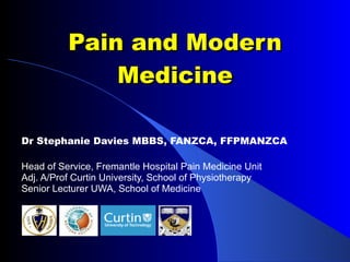 Pain and Modern Medicine Dr Stephanie Davies MBBS, FANZCA, FFPMANZCA Head of Service, Fremantle Hospital Pain Medicine Unit Adj. A/Prof Curtin University, School of Physiotherapy Senior Lecturer UWA, School of Medicine 