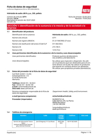 SECCIÓN 1: Identificación de la sustancia o la mezcla y de la sociedad o la
empresa
1.1 Identificador del producto
Identificación de la sustancia Hidróxido de sodio ≥98 %, p.a., ISO, pellets
Número de artículo 6771
Número de registro (REACH) 01-2119457892-27-xxxx
Número de clasificación del anexo VI del CLP 011-002-00-6
Número CE 215-185-5
Número CAS 1310-73-2
1.2 Usos pertinentes identificados de la sustancia o de la mezcla y usos desaconsejados
Usos pertinentes identificados: Producto químico de laboratorio
Uso analítico y de laboratorio
Usos desaconsejados: No utilizar para inyección o dispersión. No utili-
zar en productos que son destinados para el con-
tacto directo con la piel. No utilizar en productos
que estarán en contacto directo con alimentos.
No utilizar para propósitos privados (domésticos).
1.3 Datos del proveedor de la ficha de datos de seguridad
Carl Roth GmbH + Co KG
Schoemperlenstr. 3-5
D-76185 Karlsruhe
Alemania
Teléfono:+49 (0) 721 - 56 06 0
Fax: +49 (0) 721 - 56 06 149
e-mail: sicherheit@carlroth.de
Sitio web: www.carlroth.de
Persona competente responsable de la ficha de
datos de seguridad:
:Department Health, Safety and Environment
e-mail (persona competente): sicherheit@carlroth.de
Proveedor (importador): QUIMIVITA S.A.
Calle Balmes 245, 6a Planta
08006 Barcelona
+34 932 380 094
-
ranguita@quimivita.es
www.quimivita.es
1.4 Teléfono de emergencia
Nombre Calle Código
postal/
ciudad
Teléfono Sitio web
Servicio de Información Toxico-
lógica
Instituto Nacional de Toxicolo-
gía y Ciencias Forenses
Jose Echegaray nº 4 Las Rozas 28232 Ma-
drid
+34 91 562 0420
Ficha de datos de seguridad
conforme al Reglamento (CE) no 1907/2006 (REACH)
Hidróxido de sodio ≥98 %, p.a., ISO, pellets
número de artículo: 6771
Versión: 5.0 es
Reemplaza la versión de: 03.07.2020
Versión: (4)
fecha de emisión: 02.06.2015
Revisión: 19.04.2022
España (es) Página 1 / 18
 