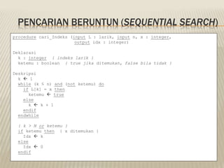 PENCARIAN BERUNTUN (SEQUENTIAL SEARCH)
procedure cari_Indeks (input L : larik, input n, x : integer,
output idx : integer)
Deklarasi
k : integer { indeks larik }
ketemu : boolean { true jika ditemukan, false bila tidak }
Deskripsi
k  1
while (k ≤ n) and (not ketemu) do
if L[k] = x then
ketemu  true
else
k  k + 1
endif
endwhile
{ k > N or ketemu }
if ketemu then { x ditemukan }
Idx  k
else
Idx  0
endif
 