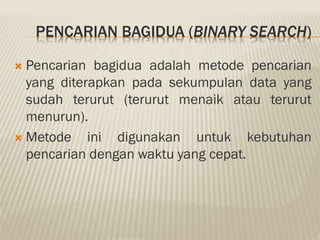 PENCARIAN BAGIDUA (BINARY SEARCH)
 Pencarian bagidua adalah metode pencarian
yang diterapkan pada sekumpulan data yang
sudah terurut (terurut menaik atau terurut
menurun).
 Metode ini digunakan untuk kebutuhan
pencarian dengan waktu yang cepat.
 
