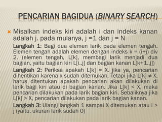 PENCARIAN BAGIDUA (BINARY SEARCH)
 Misalkan indeks kiri adalah i dan indeks kanan
adalah j. pada mulanya, j =1 dan j = N
Langkah 1: Bagi dua elemen larik pada elemen tengah.
Elemen tengah adalah elemen dengan indeks k = (i+j) div
2. (elemen tengah, L[k], membagi larik menjadi dua
bagian, yaitu bagian kiri L[i..j] dan bagian kanan L[k+1..j])
Langkah 2: Periksa apakah L[k] = X. jika ya, pencarian
dihentikan karena x sudah ditemukan. Tetapi jika L[k] ≠ X,
harus ditentukan apakah pencarian akan dilakukan di
larik bagi kiri atau di bagian kanan. Jika L[k] < X, maka
pencarian dilakukan pada larik bagian kiri. Sebaliknya jika
L[k] > X, pencarian dilakukan pada larik bagian kanan.
Langkah 3: Ulangi langkah 1 sampai X ditemukan atau i >
j (yaitu, ukuran larik sudah 0)
 