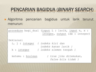PENCARIAN BAGIDUA (BINARY SEARCH)
 Algoritma pencarian bagidua untuk larik terurut
menurun:
procedure bagi_dua1 (input L : larik, input n, x :
integer, output idx : integer)
Deklarasi
i, j : integer { indeks kiri dan
indeks kanan larik }
k : integer { indeks elemen tengah }
ketemu : boolean { true jika ditemukan,
false bila tidak }
 