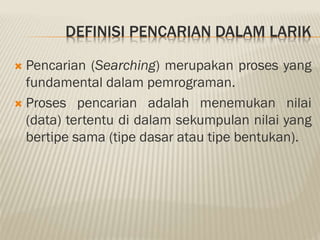 DEFINISI PENCARIAN DALAM LARIK
 Pencarian (Searching) merupakan proses yang
fundamental dalam pemrograman.
 Proses pencarian adalah menemukan nilai
(data) tertentu di dalam sekumpulan nilai yang
bertipe sama (tipe dasar atau tipe bentukan).
 