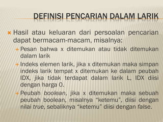DEFINISI PENCARIAN DALAM LARIK
 Hasil atau keluaran dari persoalan pencarian
dapat bermacam-macam, misalnya:
 Pesan bahwa x ditemukan atau tidak ditemukan
dalam larik
 Indeks elemen larik, jika x ditemukan maka simpan
indeks larik tempat x ditemukan ke dalam peubah
IDX, jika tidak terdapat dalam larik L, IDX diisi
dengan harga 0.
 Peubah boolean, jika x ditemukan maka sebuah
peubah boolean, misalnya “ketemu”, diisi dengan
nilai true, sebaliknya “ketemu” diisi dengan false.
 