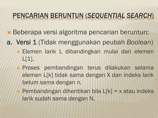 PENCARIAN BERUNTUN (SEQUENTIAL SEARCH)
 Beberapa versi algoritma pencarian beruntun:
a. Versi 1 (Tidak menggunakan peubah Boolean)
 Elemen larik L dibandingkan mulai dari elemen
L[1].
 Proses pembandingan terus dilakukan selama
elemen L[k] tidak sama dengan X dan indeks larik
belum sama dengan n.
 Pembandingan dihentikan bila L[k] = x atau indeks
larik sudah sama dengan N.
 