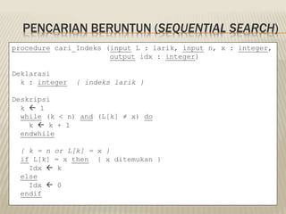 PENCARIAN BERUNTUN (SEQUENTIAL SEARCH)
procedure cari_Indeks (input L : larik, input n, x : integer,
output idx : integer)
Deklarasi
k : integer { indeks larik }
Deskripsi
k  1
while (k < n) and (L[k] ≠ x) do
k  k + 1
endwhile
{ k = n or L[k] = x }
if L[k] = x then { x ditemukan }
Idx  k
else
Idx  0
endif
 