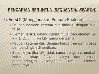 PENCARIAN BERUNTUN (SEQUENTIAL SEARCH)
b. Versi 2 (Menggunakan Peubah Boolean)
 Peubah boolean ketemu diinisialisasi dengan nilai
false.
 Elemen larik L dibandingkan mulai dari elemen ke-
k = 1, 2, …, n. jika L[k] sama dengan X.
 Peubah ketemu diisi dengan harga true dan proses
pembandingan dihentikan.
 Sebaliknya, jika L[k] tidak sama dengan x, peubah
ketemu tetap false nilainya dan proses
pembandingan dilanjutkan untuk elemen
berikutnya.
 