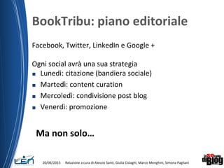 BookTribu: piano editoriale
Facebook, Twitter, LinkedIn e Google +
Ogni social avrà una sua strategia
■ Lunedi: citazione (bandiera sociale)
■ Martedì: content curation
■ Mercoledì: condivisione post blog
■ Venerdì: promozione
Ma non solo…
20/06/2015 Relazione a cura di Alessio Santi, Giulia Cislaghi, Marco Menghini, Simona Pagliani
 