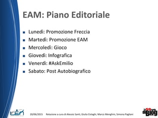 EAM: Piano Editoriale
■ Lunedì: Promozione Freccia
■ Martedì: Promozione EAM
■ Mercoledì: Gioco
■ Giovedì: Infografica
■ Venerdì: #AskEmilio
■ Sabato: Post Autobiografico
20/06/2015 Relazione a cura di Alessio Santi, Giulia Cislaghi, Marco Menghini, Simona Pagliani
 