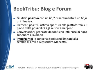 BookTribu: Blog e Forum
■ Giudizio positivo con un 65,2 di sentimento e un 63,4
di influenza.
■ Elementi positivi: ottima apertura alla piattaforma sul
piano delle possibilità agli autori emergenti.
■ Conversazioni generate da fonti con influenza di poco
superiore alla media.
■ Importante: le conversazioni sono limitate alla
cerchia di Emilio Alessandro Manzotti.
Relazione a cura di Alessio Santi, Giulia Cislaghi, Marco Menghini, Simona Pagliani20/06/2015
 