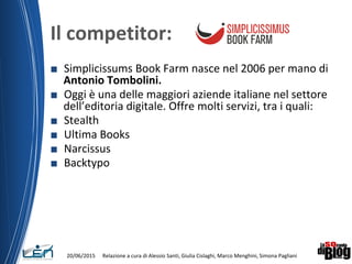 Il competitor:
■ Simplicissums Book Farm nasce nel 2006 per mano di
Antonio Tombolini.
■ Oggi è una delle maggiori aziende italiane nel settore
dell’editoria digitale. Offre molti servizi, tra i quali:
■ Stealth
■ Ultima Books
■ Narcissus
■ Backtypo
20/06/2015 Relazione a cura di Alessio Santi, Giulia Cislaghi, Marco Menghini, Simona Pagliani
 