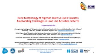 International Conference for Sustainable Design of the Built Environment
20 – 21 December 2017 London, UK
http://newton-sdbe.uk/
Rural Morphology of Nigerian Town: A Quest Towards
Ameliorating Challenges in Land Use Activities Patterns
Oluwagbemiga Paul Agboola1 (Department of Architecture, Faculty of Environmental Studies, Osun State College of
Technology, P.M.B.1011, Esa-Oke. Osun State. Nigeria. E-mail: agbofavour41@yahoo.com)
Mohd Hisyam Rasidi2 (Department of Landscape Architecture, Faculty of Built Environment, Universiti Teknologi
Malaysia, Postcode 81310, Johor Bahru, Johor. Malaysia. E-mail: b-hisham@utm.my
Ismail Said3 (Department of Landscape Architecture, Faculty of Built Environment, Universiti Teknologi Malaysia,
Postcode 81310, Johor Bahru, Johor. Malaysia. E-mail: b-ismail@utm.my
Samson Olutayo Abogan4 Department of Urban and Regional Planning, Faculty of Environmental Studies, Osun State
College of Technology, P.M.B. 1011, Esa-Oke. Osun-State. Nigeria. E-mail: olu_laughter@yahoo.co.uk
1
Paper number 046
 