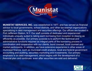 MUNISTAT SERVICES, INC.was established in 1977, and has served as financial advisor to local governments, school districts, and other tax-exempt organizations specializing in debt management and securities offerings. Our offices are located in Port Jefferson Station, N.Y. Our staff consists of dedicated and experienced individuals uniquely suited to taking each borrowing from inception to closing as efficiently as possible. Our primary purpose is to perform the technical and administrative functions required as integral parts of the borrowing process in coordination and cooperation with our clients, bond counsel, local counsel and market participants. In addition, we have extensive experience in other areas of municipal finance, such as municipal credit analysis, local and federal government accounting and auditing, securities marketing and investments. Our primary emphasis is on debt management, which begins with the development of a financial plan and continueseven after securities are sold and delivered.  