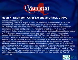 Noah H. Nadelson, Chief Executive Officer, CIPFA 
nnadelson@munistat.com 
Prior to joining Munistat in August of 2002, Mr. Nadelson’s career started in 1997 as an Investment Advisor in the corporate headquarters of UBS PaineWebber in New York, NY.Working with a team of advisors in the Private Client Group, he was responsible for constructing municipal bond portfolios for institutional investors and high net worth individuals.He has served as guest lecturer at the school business officer certification course at C.W. Post and has spoken to numerous boards and organizations on issuer-related matters.Mr. Nadelson is a member of the NYS GFOA, Long Island Village Clerks and Treasurers Association, and the NYS Association of School Business Officials.He is also a member of the NY Municipal Bond Club and has taught at the “Bond School” held at the Securities Industry and Financial Markets Association on the role of Financial Advisors.He has been licensed as a General Securities Representative (NASD, Series 7), as a Uniform Securities Analyst (NASD, Series 63) and as a Registered Investment Advisor (NASD, Series 65). He received a Bachelor of Arts Degree in Economics from the State University of New York at Stony Brook. Mr. Nadelson was part of the team that successfully packaged the $25 million Sagaponack/Bridgehampton-Water Mill beach restoration bond for the Town of Southampton  