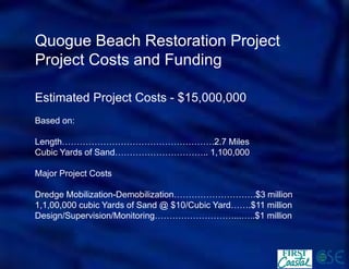 Quogue Beach Restoration Project 
Project Costs and Funding 
Estimated Project Costs -$15,000,000 
Based on: 
Length…………………………………………….2.7 Miles 
Cubic Yards of Sand………………………….. 1,100,000 
Major Project Costs 
Dredge Mobilization-Demobilization……………………….$3 million 
1,1,00,000 cubic Yards of Sand @ $10/Cubic Yard…….$11 million 
Design/Supervision/Monitoring………………………...…..$1 million  