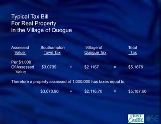 Typical Tax Bill 
For Real Property 
in the Village of Quogue 
Assessed SouthamptonVillage of Total 
Value Town TaxQuogue TaxTax 
Per $1,000 
Of Assessed$3.0709+$2.1167=$5.1876 
Value 
Therefore a property assessed at 1,000,000 has taxes equal to: 
$3,070.90+$2,116.70=$5,187.60  
