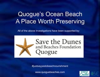 Quogue’s Ocean Beach 
A Place Worth Preserving 
All of the above Investigations have been supported by: 
#justsayyestobeachnourishment 
www.quoguebeaches.com 