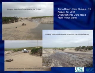 Tiana Beach, East Quogue, NY 
August 13, 2014 
Overwash into Dune Road 
From minor storm 
Looking south from Dune Road to the Ocean 
Vehicles stuck in Dune Road from overwash sand 
Looking north towards Dune Road and the Shinnecock Bay  