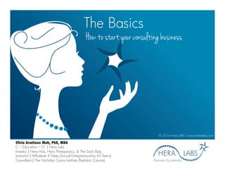 The Basics
How to start your consulting business
© 2014 Hera LABS | www.hera-labs.com
Business Accelerator
Silvia Armitano Mah, PhD, MBA
C – Education – O | Hera Labs
Investor | Hera Hub, Hera Therapeutics, & The Sash Bag
Instructor | Whatever It Takes (Social Entrepreneurship for Teens)
Consultant | The Nicholas Conor Institute (Pediatric Cancer)
 