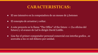 CARACTERISTICAS: 
● El uso intensivo en la computadora de un mouse de 3 botones 
● El concepto de arrastrar y soltar. 
● A este proyecto se lo llama “The Office” of the future -> (La oficina del 
futuro) y el avance de Lal lo dirigió David Liddle. 
● Lisa fue el primer computador personal comercial con interfaz grafica , se 
acercaba a los 10 mil dólares por unidad. 
 